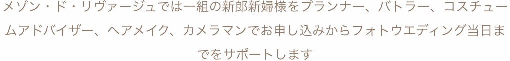 メゾン・ド・リヴァージュでは一組の新郎新婦様をプランナー、バトラー、コスチュームアドバイザー、ヘアメイク、カメラマンでお申し込みからフォトウエディング当日までをサポートします