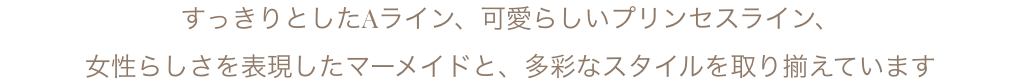 すっきりとしたAライン、可愛らしいプリンセスライン、女性らしさを表現したマーメイドと、多彩なスタイルを取り揃えています